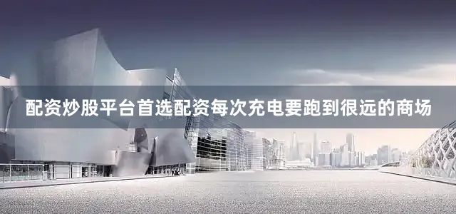 配资炒股平台首选配资每次充电要跑到很远的商场